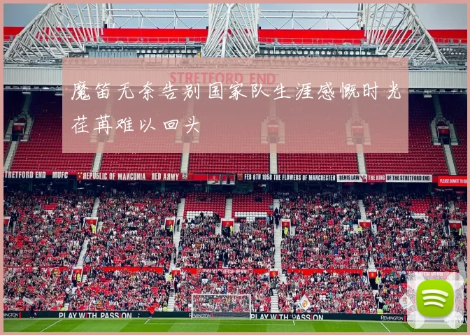 魔笛无奈告别国家队生涯感慨时光荏苒难以回头