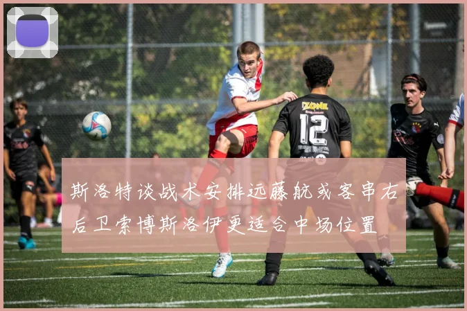 斯洛特谈战术安排远藤航或客串右后卫索博斯洛伊更适合中场位置