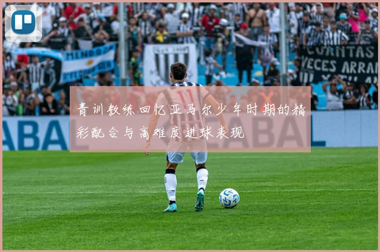 青训教练回忆亚马尔少年时期的精彩配合与高难度进球表现