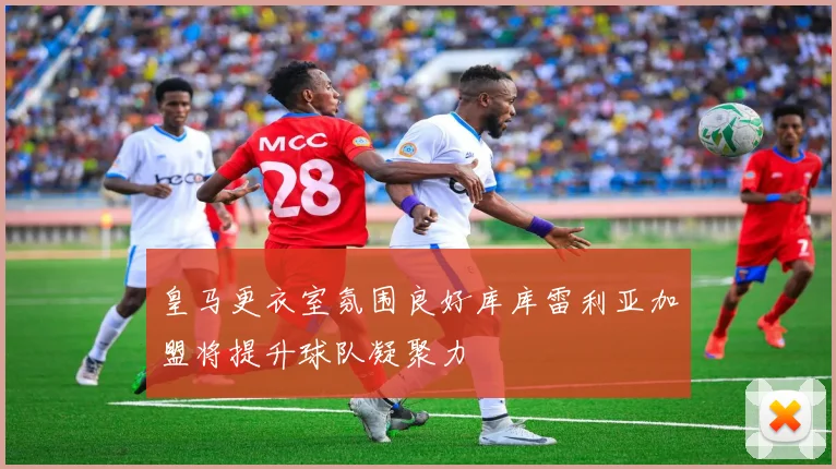 皇马更衣室氛围良好库库雷利亚加盟将提升球队凝聚力