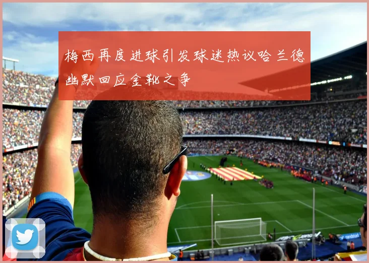 梅西再度进球引发球迷热议哈兰德幽默回应金靴之争