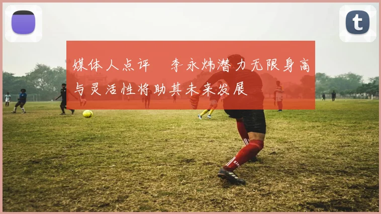 媒体人点评偰李永炜潜力无限身高与灵活性将助其未来发展