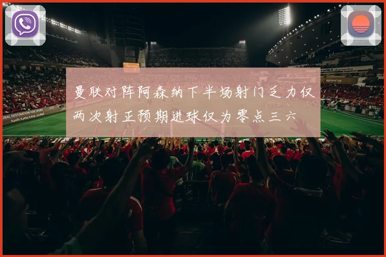 曼联对阵阿森纳下半场射门乏力仅两次射正预期进球仅为零点三六