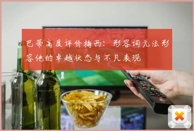 巴蒂高度评价梅西：形容词无法形容他的卓越状态与不凡表现