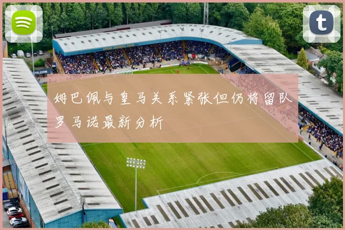 姆巴佩与皇马关系紧张但仍将留队罗马诺最新分析