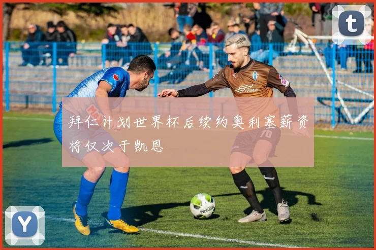 拜仁计划世界杯后续约奥利塞薪资将仅次于凯恩