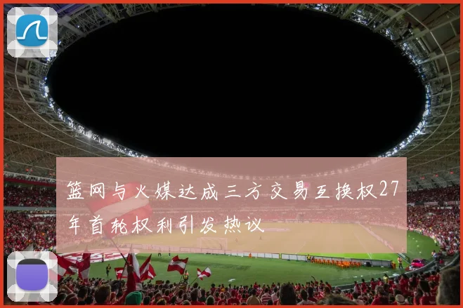 篮网与火媒达成三方交易互换权27年首轮权利引发热议
