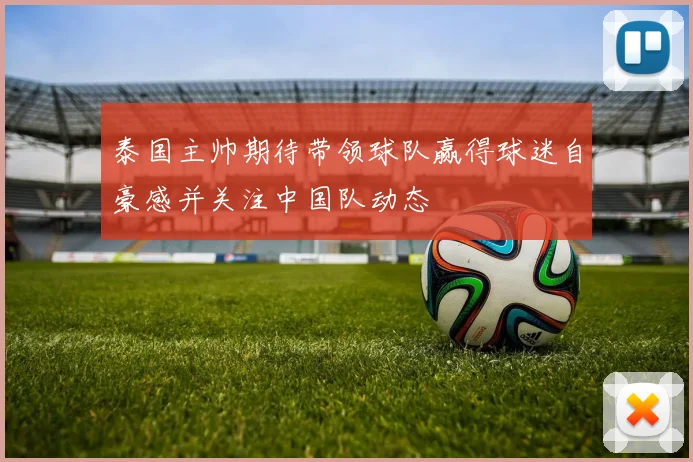 泰国主帅期待带领球队赢得球迷自豪感并关注中国队动态