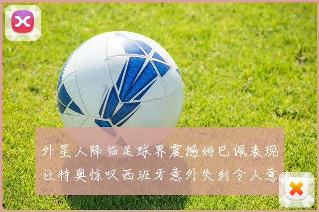 外星人降临足球界震撼姆巴佩表现让特奥惊叹西班牙意外失利令人意外