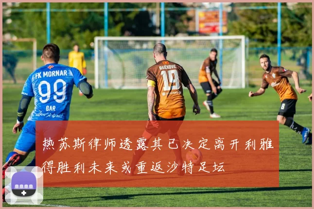 热苏斯律师透露其已决定离开利雅得胜利未来或重返沙特足坛