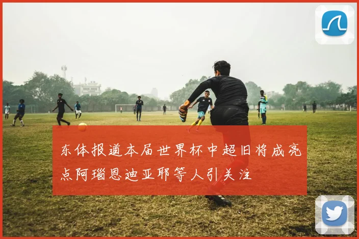 东体报道本届世界杯中超旧将成亮点阿瑙恩迪亚耶等人引关注