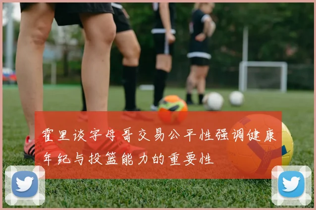 霍里谈字母哥交易公平性强调健康年纪与投篮能力的重要性