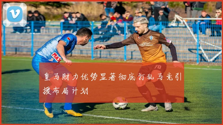 皇马财力优势显著彻底打乱马竞引援布局计划