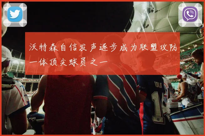 沃特森自信发声逐步成为联盟攻防一体顶尖球员之一