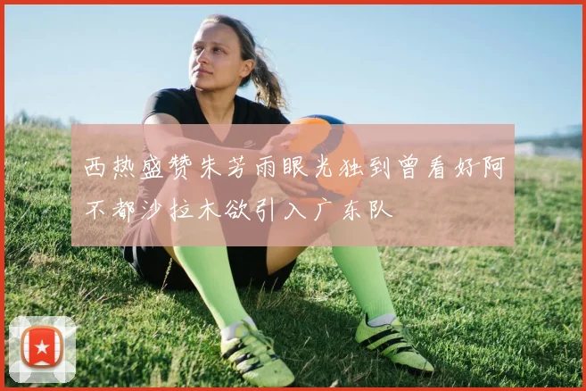 西热盛赞朱芳雨眼光独到曾看好阿不都沙拉木欲引入广东队