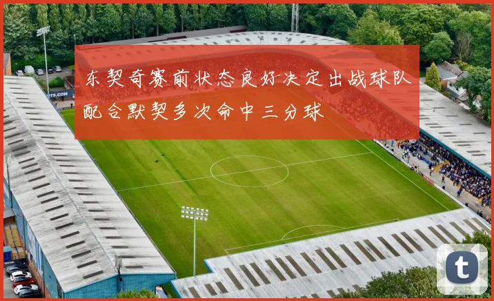 东契奇赛前状态良好决定出战球队配合默契多次命中三分球