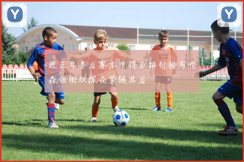 近五年季后赛末节得分排行榜布伦森领衔双探花紧随其后