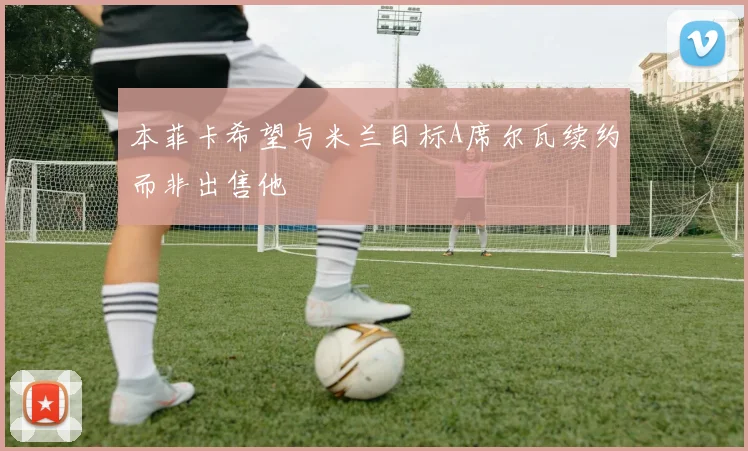 本菲卡希望与米兰目标A席尔瓦续约而非出售他