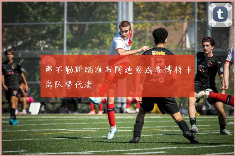 那不勒斯瞄准布阿迪或成洛博特卡离队替代者