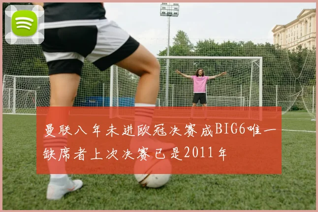 曼联八年未进欧冠决赛成BIG6唯一缺席者上次决赛已是2011年