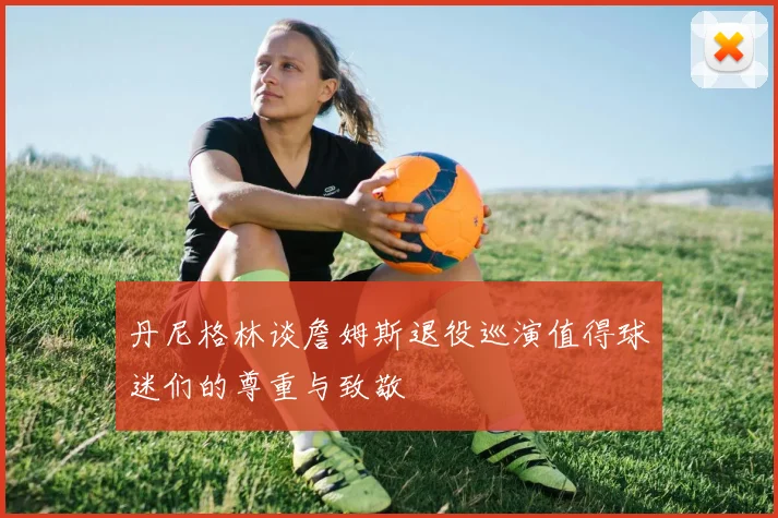 丹尼格林谈詹姆斯退役巡演值得球迷们的尊重与致敬