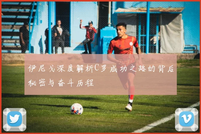 伊尼戈深度解析C罗成功之路的背后秘密与奋斗历程