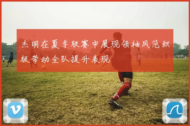 杰明在夏季联赛中展现领袖风范积极带动全队提升表现