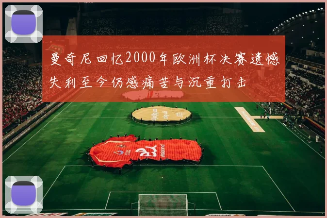 曼奇尼回忆2000年欧洲杯决赛遗憾失利至今仍感痛苦与沉重打击