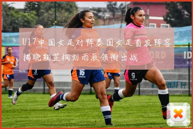 U17中国女足对阵泰国女足首发阵容揭晓鞠芷桐刘雨辰领衔出战